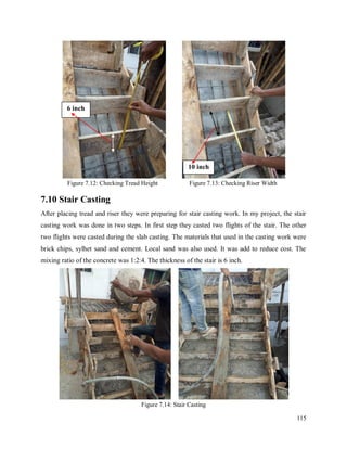 115
Figure 7.12: Checking Tread Height Figure 7.13: Checking Riser Width
7.10 Stair Casting
After placing tread and riser they were preparing for stair casting work. In my project, the stair
casting work was done in two steps. In first step they casted two flights of the stair. The other
two flights were casted during the slab casting. The materials that used in the casting work were
brick chips, sylhet sand and cement. Local sand was also used. It was add to reduce cost. The
mixing ratio of the concrete was 1:2:4. The thickness of the stair is 6 inch.
Figure 7.14: Stair Casting
6 inch
10 inch
 