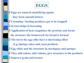 EGGS Eggs are natural emulsifying agents  –  they form smooth batters Creaming / beating produces gas to be trapped In turn helps in leavening Application of heat coagulates the proteins and forms the structure the framework for bread is formed The fat in the egg yolks have a shortening effect  –  E.g..Sponge cakes and yeast products Egg white and the structure in meringues and sponges They add colour, add volume, give structure to the products Improve grain and texture 