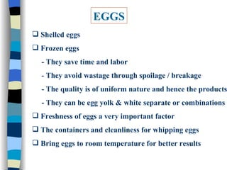 EGGS Shelled eggs Frozen eggs  - They save time and labor - They avoid wastage through spoilage / breakage - The quality is of uniform nature and hence the products - They can be egg yolk & white separate or combinations Freshness of eggs a very important factor The containers and cleanliness for whipping eggs Bring eggs to room temperature for better results 