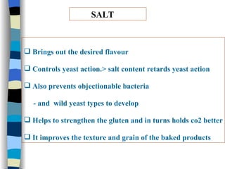 SALT Brings out the desired flavour Controls yeast action.> salt content retards yeast action Also prevents objectionable bacteria  - and  wild yeast types to develop Helps to strengthen the gluten and in turns holds co2 better It improves the texture and grain of the baked products 