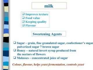 milk Improves texture Food value Keeping quality  Flavour Sweetening Agents Sugar – grain, fine granulated sugar, confectioner’s sugar,  pulverized sugar 7 brown sugar Honey – natural invert syrup produced from  the nectars of flowers  Molasses – concentrated juice of sugar Colour, flavour, helps yeast fermentation, controls yeast 