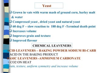 Yeast Grown in vats with warm mash of ground corn, barley malt  & water  Compressed yeast , dried yeast and natural yeast 60 deg F – slow reaction to  188 deg F -Terminal death point Increases volume Improves grain and texture Improved flavour CHEMICAL LEAVENERS ACID LEAVENERS – BAKING POWDER SODIUM BI-CARB + ACID IN THE BAKING PRODUCT BASIC LEAVENERS -AMMONIUM CARBONATE > CO2 ON HEAT grain, texture, uniform symmetry and increase volume 