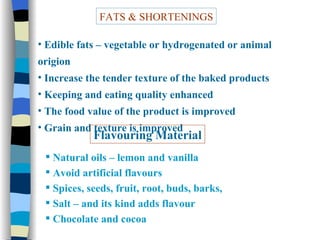 FATS & SHORTENINGS Edible fats – vegetable or hydrogenated or animal origion Increase the tender texture of the baked products Keeping and eating quality enhanced The food value of the product is improved Grain and texture is improved Flavouring Material Natural oils – lemon and vanilla Avoid artificial flavours Spices, seeds, fruit, root, buds, barks,  Salt – and its kind adds flavour Chocolate and cocoa 