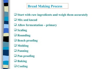 Bread Making Process Start with raw ingredients and weigh them accurately Mix and knead  Allow fermentation – primary  Scaling Rounding Bench proofing Molding Panning Pan proofing Baking  Cooling 