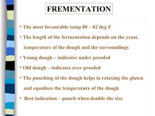 FREMENTATION The most favourable temp 80 – 82 deg F The length of the fermentation depends on the yeast,  temperature of the dough and the surroundings Young dough – indicates under proofed Old dough – indicates over proofed The punching of the dough helps in relaxing the gluten  and equalises the temperature of the dough Best indication – punch when double the size 