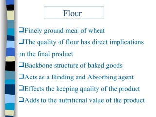 Flour Finely ground meal of wheat The quality of flour has direct implications  on the final product Backbone structure of baked goods Acts as a Binding and Absorbing agent Effects the keeping quality of the product Adds to the nutritional value of the product 