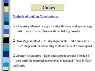 Cakes Methods of making Cake batters : Creaming Method   - sugar / butter flavours and spices/ egg /  milk + water / sifted flour with the baking powder Two stage method   -  All dry ingredients + fat + milk mix. … 2 nd  stage add the remaining milk and mix at a slow speed  Sponge or foaming  -  Eggs and sugar to around 100 deg F/ beat until the required consistency is reached / Fold in flour  uniformly 