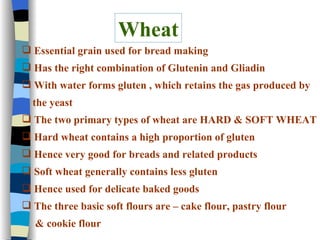 Wheat Essential grain used for bread making Has the right combination of Glutenin and Gliadin With water forms gluten , which retains the gas produced by the yeast The two primary types of wheat are HARD & SOFT WHEAT Hard wheat contains a high proportion of gluten  Hence very good for breads and related products Soft wheat generally contains less gluten Hence used for delicate baked goods  The three basic soft flours are – cake flour, pastry flour  & cookie flour 
