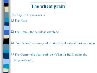 The wheat grain The tiny fruit comprises of The Husk The Bran – the cellulose envelope Flour Kernel – creamy white starch and natural protein gluten The Germ – the plant embryo –Vitamin B&E, minerals,  fatty acids etc., 