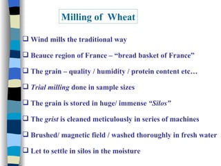 Milling of  Wheat Wind mills the traditional way Beauce region of France – “bread basket of France” The grain – quality / humidity / protein content etc… Trial milling  done in sample sizes The grain is stored in huge/ immense  “Silos” The  grist  is cleaned meticulously in series of machines Brushed/ magnetic field / washed thoroughly in fresh water  Let to settle in silos in the moisture 