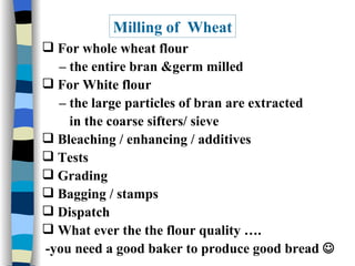 Milling of  Wheat For whole wheat flour  –  the entire bran &germ milled For White flour  –  the large particles of bran are extracted in the coarse sifters/ sieve Bleaching / enhancing / additives Tests  Grading Bagging / stamps  Dispatch What ever the the flour quality …. -you need a good baker to produce good bread   