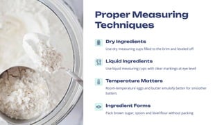 Proper Measuring
Techniques
Dry Ingredients
Use dry measuring cups filled to the brim and leveled off
Liquid Ingredients
Use liquid measuring cups with clear markings at eye level
Temperature Matters
Room-temperature eggs and butter emulsify better for smoother
batters
Ingredient Forms
Pack brown sugar; spoon and level flour without packing
 
