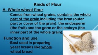 Kinds of Flour
A. Whole wheat flour
-Comes from wheat grains, contains the whole
part of the grain including the bran (outer
part or cover of the grain), the endosperm
(the fruit) and the germ or the embryo (the
inner part of the whole grain).
-Best used in preparing
yeast breads like whole
wheat bread
Function and use
 