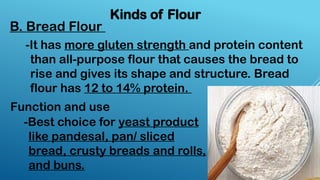 Kinds of Flour
B. Bread Flour
-It has more gluten strength and protein content
than all-purpose flour that causes the bread to
rise and gives its shape and structure. Bread
flour has 12 to 14% protein.
-Best choice for yeast product
like pandesal, pan/ sliced
bread, crusty breads and rolls,
and buns.
Function and use
 