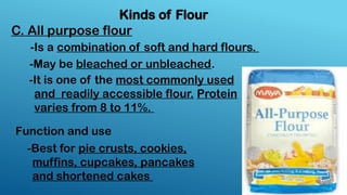 Kinds of Flour
C. All purpose flour
-Is a combination of soft and hard flours.
-May be bleached or unbleached.
-It is one of the most commonly used
and readily accessible flour. Protein
varies from 8 to 11%.
-Best for pie crusts, cookies,
muffins, cupcakes, pancakes
and shortened cakes
Function and use
 