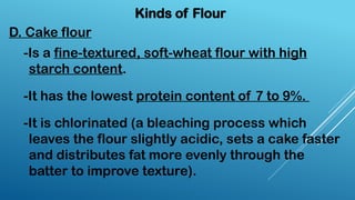 Kinds of Flour
D. Cake flour
-Is a fine-textured, soft-wheat flour with high
starch content.
-It has the lowest protein content of 7 to 9%.
-It is chlorinated (a bleaching process which
leaves the flour slightly acidic, sets a cake faster
and distributes fat more evenly through the
batter to improve texture).
 