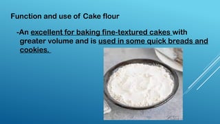 -An excellent for baking fine-textured cakes with
greater volume and is used in some quick breads and
cookies.
Function and use of Cake flour
 