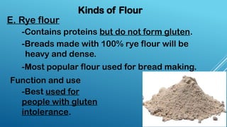 Kinds of Flour
E. Rye flour
-Contains proteins but do not form gluten.
-Breads made with 100% rye flour will be
heavy and dense.
-Most popular flour used for bread making.
-Best used for
people with gluten
intolerance.
Function and use
 