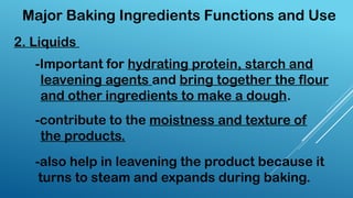-Important for hydrating protein, starch and
leavening agents and bring together the flour
and other ingredients to make a dough.
2. Liquids
-contribute to the moistness and texture of
the products.
-also help in leavening the product because it
turns to steam and expands during baking.
Major Baking Ingredients Functions and Use
 
