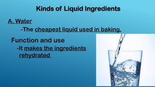 Kinds of Liquid Ingredients
A. Water
-The cheapest liquid used in baking.
-It makes the ingredients
rehydrated
Function and use
 