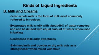 Kinds of Liquid Ingredients
B. Milk and Creams
-Fresh whole milk is the form of milk most commonly
referred to in recipes.
-Evaporated milk is milk with about 60% of water removed
and can be diluted with equal amount of water when used
in baking.
-Condensed milk adds sweetness.
-Skimmed milk and powder or dry milk acts as a
strengthener when mixed with flour.
 