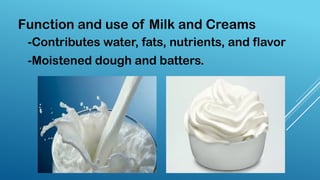 -Contributes water, fats, nutrients, and flavor
-Moistened dough and batters.
Function and use of Milk and Creams
 