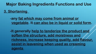 3. Shortening
Major Baking Ingredients Functions and Use
-any fat which may come from animal or
vegetable. It can also be in liquid or solid form.
-It generally help to tenderize the product and
soften the structure, add moistness and
richness, increase keeping quality, add flavour,
assist in leavening when used as creaming
agents
 