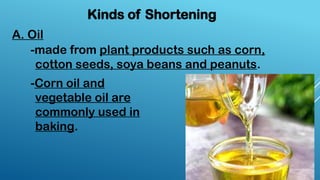 A. Oil
Kinds of Shortening
-made from plant products such as corn,
cotton seeds, soya beans and peanuts.
-Corn oil and
vegetable oil are
commonly used in
baking.
 