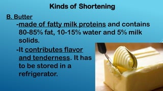B. Butter
Kinds of Shortening
-made of fatty milk proteins and contains
80-85% fat, 10-15% water and 5% milk
solids.
-It contributes flavor
and tenderness. It has
to be stored in a
refrigerator.
 