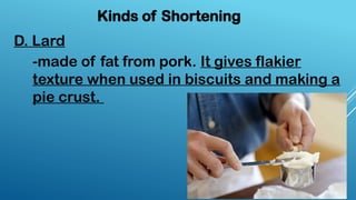D. Lard
Kinds of Shortening
-made of fat from pork. It gives flakier
texture when used in biscuits and making a
pie crust.
 