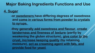4. Sugar
Major Baking Ingredients Functions and Use
-or sweeteners have differing degrees of sweetness
and come in various forms from powder to crystals
to syrups.
-they generally add sweetness and flavour, create
tenderness and fineness of texture (partly by
weakening the gluten structure), give color to the
crust, increase keeping quality (by retaining
moisture), act as creaming agent with fats, and
provide food for yeast
 