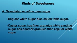 Kinds of Sweeteners
-Regular white sugar also called table sugar.
-Caster sugar has finer granules while sanding
sugar has coarser granules than regular white
sugar
A. Granulated or refine cane sugar
 