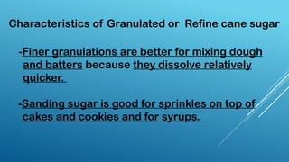 -Finer granulations are better for mixing dough
and batters because they dissolve relatively
quicker.
-Sanding sugar is good for sprinkles on top of
cakes and cookies and for syrups.
Characteristics of Granulated or Refine cane sugar
 