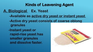 A. Biological
Kinds of Leavening Agent
Ex. Yeast
-Available as active dry yeast or instant yeast
-Active dry yeast consists of coarse oblong
granules
-Instant yeast or
rapid-rise yeast has
smaller granules
and dissolve faster.
 