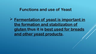  Fermentation of yeast is important in
the formation and stabilization of
gluten thus it is best used for breads
and other yeast products.
Functions and use of Yeast
 
