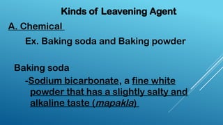 A. Chemical
Kinds of Leavening Agent
Ex. Baking soda and Baking powder
Baking soda
-Sodium bicarbonate, a fine white
powder that has a slightly salty and
alkaline taste (mapakla)
 