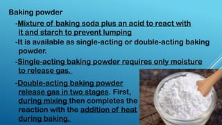 Baking powder
-Mixture of baking soda plus an acid to react with
it and starch to prevent lumping
-It is available as single-acting or double-acting baking
powder.
-Single-acting baking powder requires only moisture
to release gas.
-Double-acting baking powder
release gas in two stages. First,
during mixing then completes the
reaction with the addition of heat
during baking.
 
