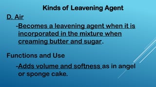 D. Air
Kinds of Leavening Agent
-Becomes a leavening agent when it is
incorporated in the mixture when
creaming butter and sugar.
Functions and Use
-Adds volume and softness as in angel
or sponge cake.
 