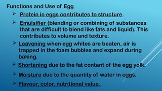 Functions and Use of Egg
 Protein in eggs contributes to structure.
 Emulsifier (blending or combining of substances
that are difficult to blend like fats and liquid). This
contributes to volume and texture.
 Leavening when egg whites are beaten, air is
trapped in the foam bubbles and expand during
baking.
 Shortening due to the fat content of the egg yolk.
 Moisture due to the quantity of water in eggs.
 Flavour, color, nutritional value.
 