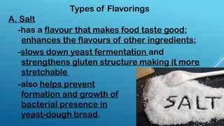 -has a flavour that makes food taste good;
enhances the flavours of other ingredients;
Types of Flavorings
A. Salt
-slows down yeast fermentation and
strengthens gluten structure making it more
stretchable
-also helps prevent
formation and growth of
bacterial presence in
yeast-dough bread.
 