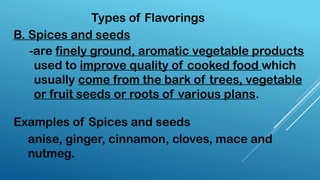 Types of Flavorings
B. Spices and seeds
-are finely ground, aromatic vegetable products
used to improve quality of cooked food which
usually come from the bark of trees, vegetable
or fruit seeds or roots of various plans.
anise, ginger, cinnamon, cloves, mace and
nutmeg.
Examples of Spices and seeds
 