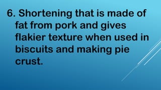 6. Shortening that is made of
fat from pork and gives
flakier texture when used in
biscuits and making pie
crust.
 