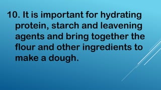 10. It is important for hydrating
protein, starch and leavening
agents and bring together the
flour and other ingredients to
make a dough.
 
