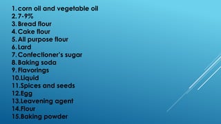 1.corn oil and vegetable oil
2.7-9%
3.Bread flour
4.Cake flour
5.All purpose flour
6.Lard
7.Confectioner’s sugar
8.Baking soda
9.Flavorings
10.Liquid
11.Spices and seeds
12.Egg
13.Leavening agent
14.Flour
15.Baking powder
 