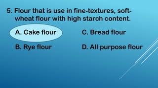 5. Flour that is use in fine-textures, soft-
wheat flour with high starch content.
A. Cake flour
B. Rye flour
C. Bread flour
D. All purpose flour
 