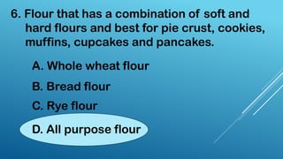 6. Flour that has a combination of soft and
hard flours and best for pie crust, cookies,
muffins, cupcakes and pancakes.
A. Whole wheat flour
B. Bread flour
C. Rye flour
D. All purpose flour
 