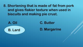 8. Shortening that is made of fat from pork
and gives flakier texture when used in
biscuits and making pie crust.
A. Oil
B. Lard
C. Butter
D. Margarine
 