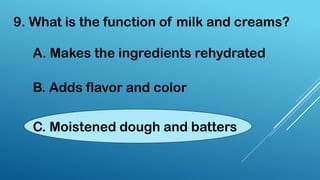 9. What is the function of milk and creams?
A. Makes the ingredients rehydrated
B. Adds flavor and color
C. Moistened dough and batters
 
