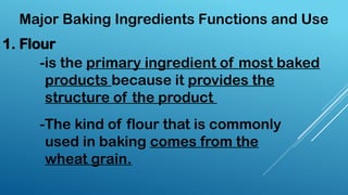 Major Baking Ingredients Functions and Use
-is the primary ingredient of most baked
products because it provides the
structure of the product
-The kind of flour that is commonly
used in baking comes from the
wheat grain.
1. Flour
 