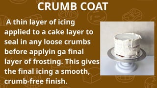 A thin layer of icing
applied to a cake layer to
seal in any loose crumbs
before applyin ga final
layer of frosting. This gives
the final icing a smooth,
crumb-free finish.
CRUMB COAT
 